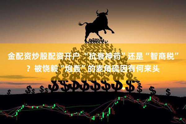 金配资炒股配资开户 “抗衰神药”还是“智商税”？被饶毅“炮轰”的麦角硫因有何来头