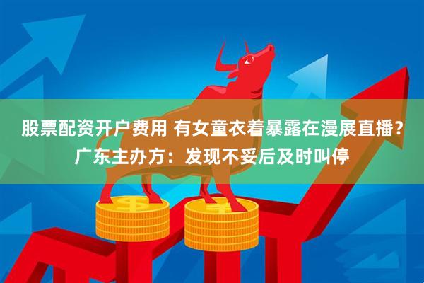 股票配资开户费用 有女童衣着暴露在漫展直播？广东主办方：发现不妥后及时叫停