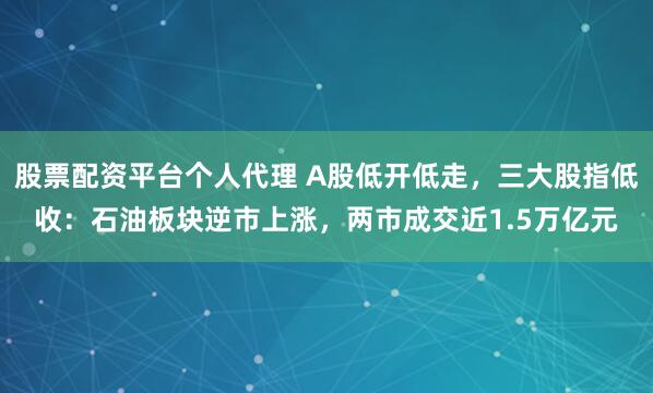 股票配资平台个人代理 A股低开低走，三大股指低收：石油板块逆市上涨，两市成交近1.5万亿元