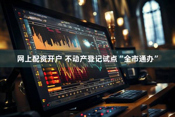 网上配资开户 不动产登记试点“全市通办”