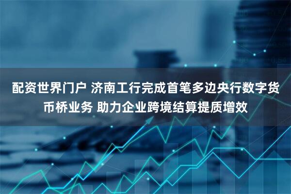 配资世界门户 济南工行完成首笔多边央行数字货币桥业务 助力企业跨境结算提质增效