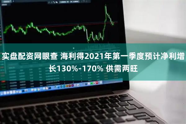 实盘配资网眼查 海利得2021年第一季度预计净利增长130%-170% 供需两旺
