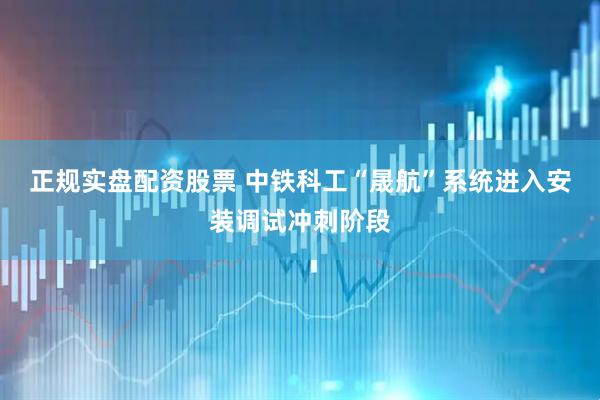 正规实盘配资股票 中铁科工“晟航”系统进入安装调试冲刺阶段