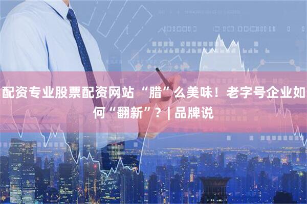 配资专业股票配资网站 “腊”么美味！老字号企业如何“翻新”？| 品牌说
