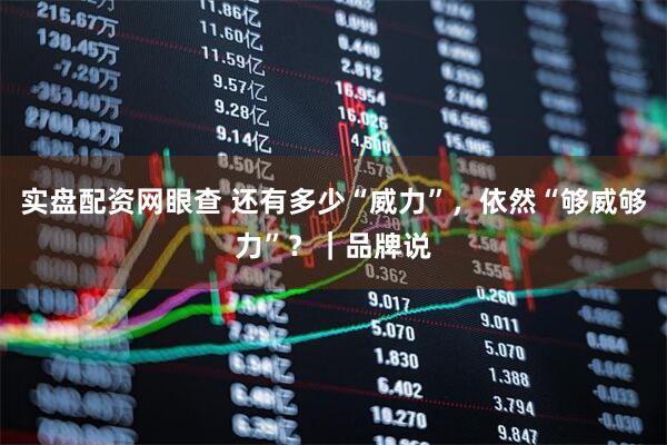 实盘配资网眼查 还有多少“威力”，依然“够威够力”？｜品牌说