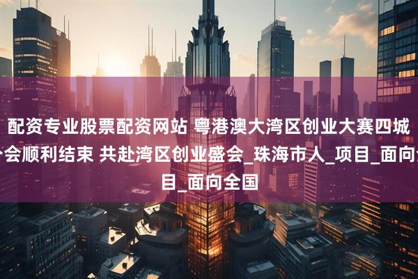 配资专业股票配资网站 粤港澳大湾区创业大赛四城宣介会顺利结束 共赴湾区创业盛会_珠海市人_项目_面向全国