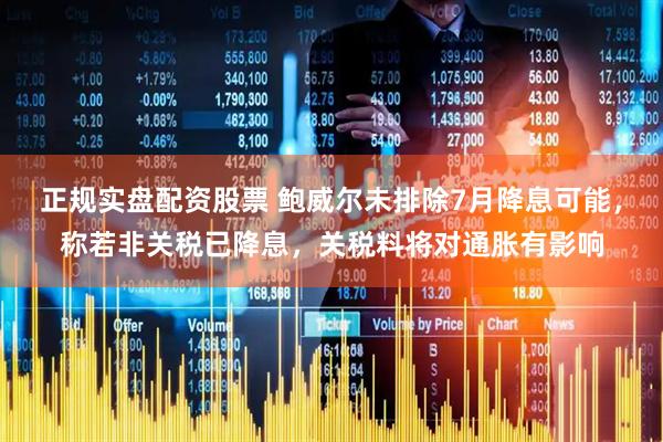 正规实盘配资股票 鲍威尔未排除7月降息可能，称若非关税已降息，关税料将对通胀有影响