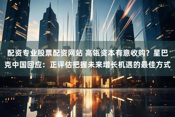 配资专业股票配资网站 高瓴资本有意收购？星巴克中国回应：正评估把握未来增长机遇的最佳方式