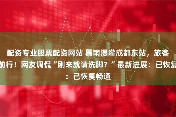 配资专业股票配资网站 暴雨漫灌成都东站，旅客涉水前行！网友调侃“刚来就请洗脚？”最新进展：已恢复畅通