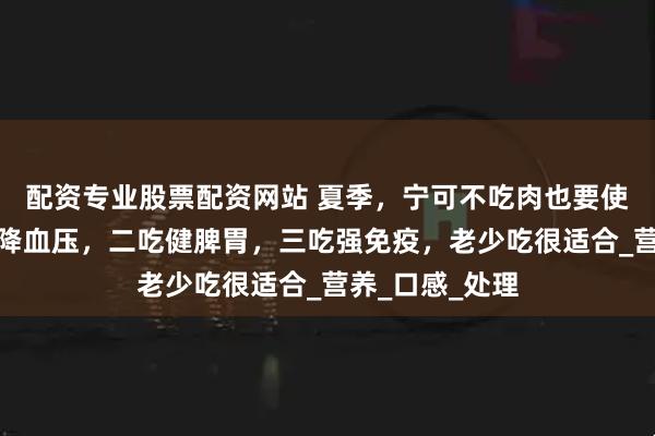 配资专业股票配资网站 夏季，宁可不吃肉也要使劲吃它，一吃降血压，二吃健脾胃，三吃强免疫，老少吃很适合_营养_口感_处理