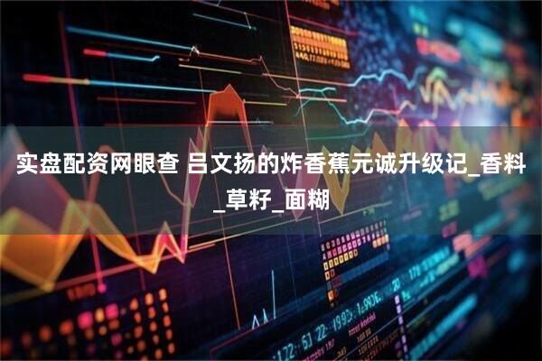 实盘配资网眼查 吕文扬的炸香蕉元诚升级记_香料_草籽_面糊