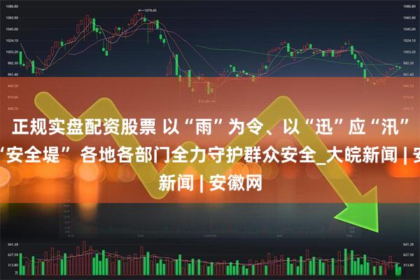 正规实盘配资股票 以“雨”为令、以“迅”应“汛”筑牢“安全堤” 各地各部门全力守护群众安全_大皖新闻 | 安徽网