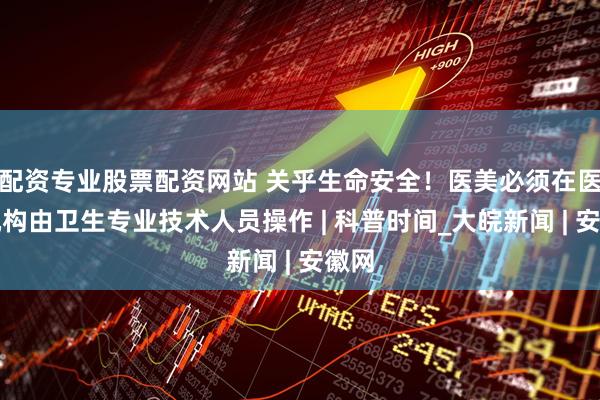 配资专业股票配资网站 关乎生命安全！医美必须在医疗机构由卫生专业技术人员操作 | 科普时间_大皖新闻 | 安徽网