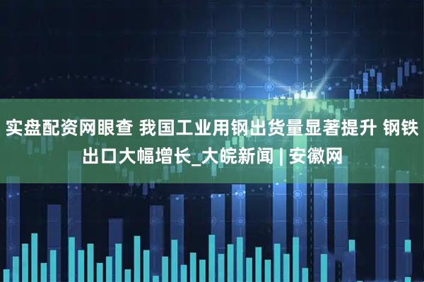 实盘配资网眼查 我国工业用钢出货量显著提升 钢铁出口大幅增长_大皖新闻 | 安徽网