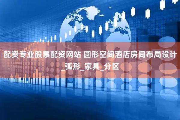 配资专业股票配资网站 圆形空间酒店房间布局设计_弧形_家具_分区