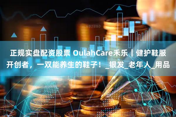 正规实盘配资股票 OulahCare禾乐｜健护鞋服开创者，一双能养生的鞋子！_银发_老年人_用品