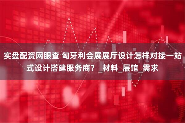 实盘配资网眼查 匈牙利会展展厅设计怎样对接一站式设计搭建服务商？_材料_展馆_需求