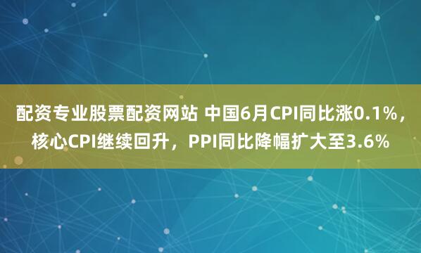 配资专业股票配资网站 中国6月CPI同比涨0.1%，核心CPI继续回升，PPI同比降幅扩大至3.6%