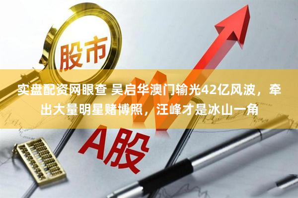 实盘配资网眼查 吴启华澳门输光42亿风波，牵出大量明星赌博照，汪峰才是冰山一角