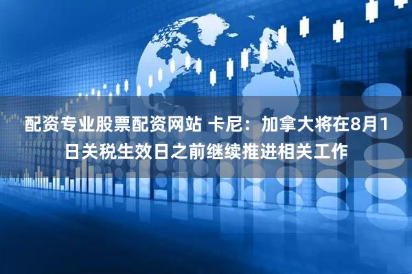 配资专业股票配资网站 卡尼：加拿大将在8月1日关税生效日之前继续推进相关工作