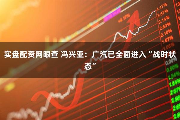 实盘配资网眼查 冯兴亚：广汽已全面进入“战时状态”