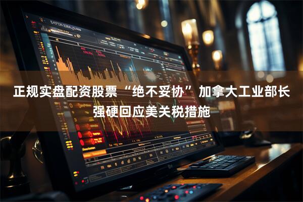 正规实盘配资股票 “绝不妥协” 加拿大工业部长强硬回应美关税措施