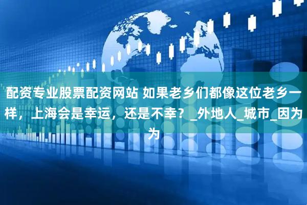 配资专业股票配资网站 如果老乡们都像这位老乡一样，上海会是幸运，还是不幸？_外地人_城市_因为
