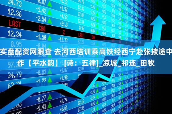 实盘配资网眼查 去河西培训乘高铁经西宁赴张掖途中作【平水韵】 [诗：五律]_凉城_祁连_田牧