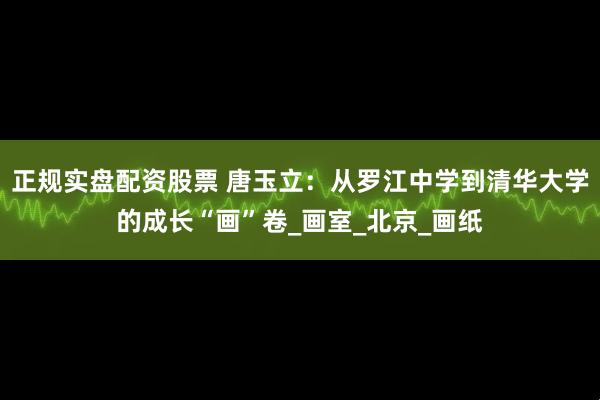 正规实盘配资股票 唐玉立：从罗江中学到清华大学的成长“画”卷_画室_北京_画纸