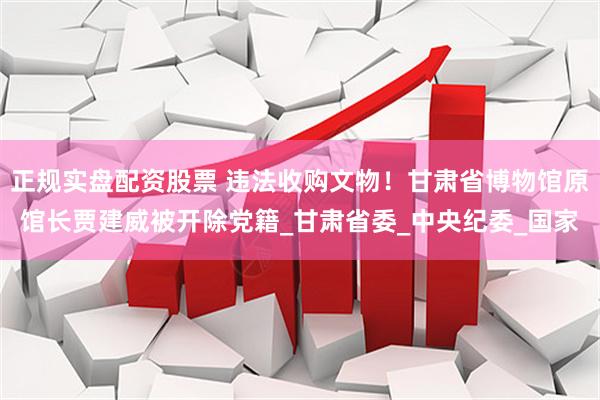 正规实盘配资股票 违法收购文物！甘肃省博物馆原馆长贾建威被开除党籍_甘肃省委_中央纪委_国家