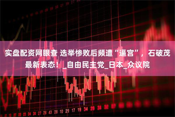 实盘配资网眼查 选举惨败后频遭“逼宫”，石破茂最新表态！_自由民主党_日本_众议院