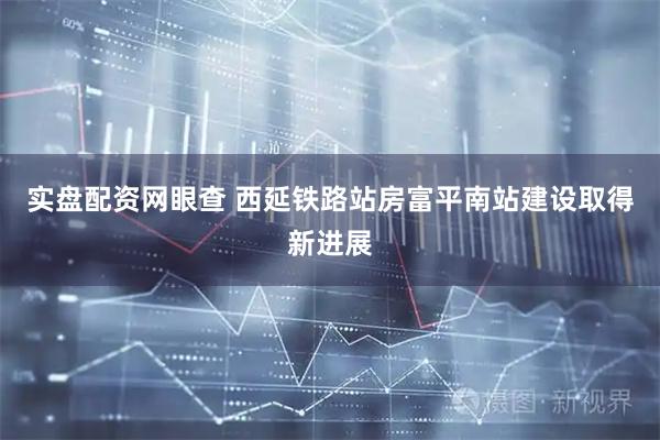 实盘配资网眼查 西延铁路站房富平南站建设取得新进展