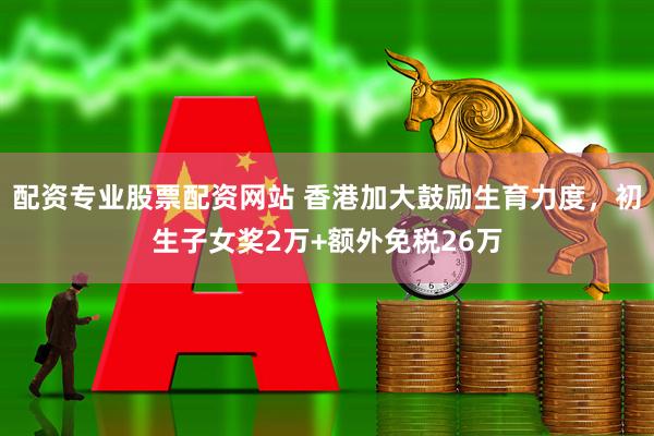 配资专业股票配资网站 香港加大鼓励生育力度，初生子女奖2万+额外免税26万