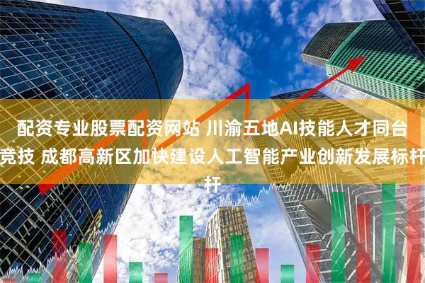 配资专业股票配资网站 川渝五地AI技能人才同台竞技 成都高新区加快建设人工智能产业创新发展标杆