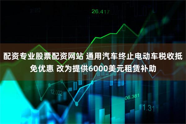 配资专业股票配资网站 通用汽车终止电动车税收抵免优惠 改为提供6000美元租赁补助