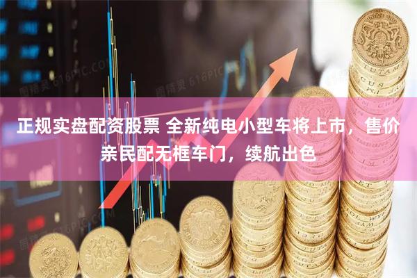 正规实盘配资股票 全新纯电小型车将上市，售价亲民配无框车门，续航出色