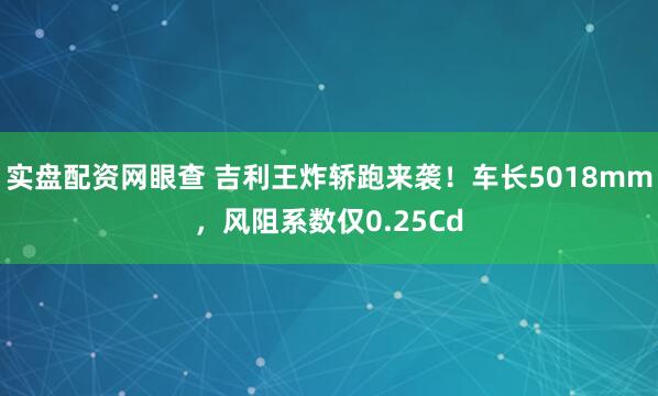 实盘配资网眼查 吉利王炸轿跑来袭！车长5018mm，风阻系数仅0.25Cd