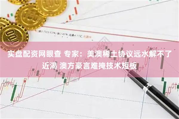 实盘配资网眼查 专家：美澳稀土协议远水解不了近渴 澳方豪言难掩技术短板