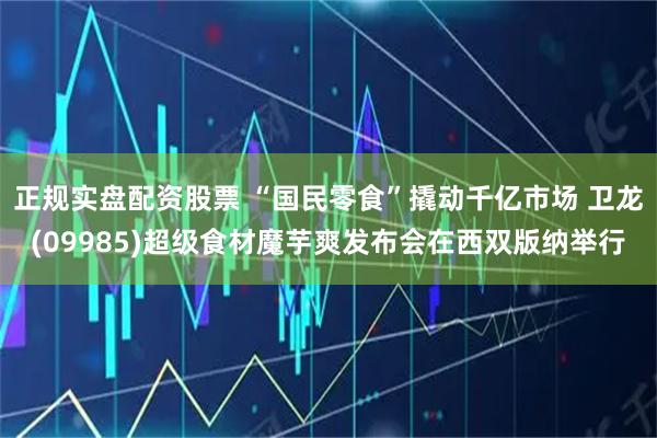 正规实盘配资股票 “国民零食”撬动千亿市场 卫龙(09985)超级食材魔芋爽发布会在西双版纳举行