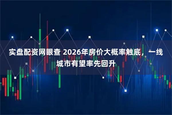 实盘配资网眼查 2026年房价大概率触底，一线城市有望率先回升