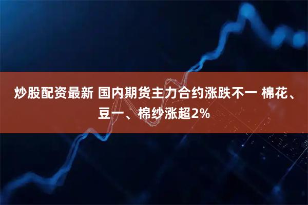 炒股配资最新 国内期货主力合约涨跌不一 棉花、豆一、棉纱涨超2%