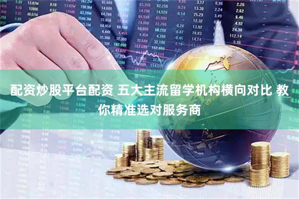 配资炒股平台配资 五大主流留学机构横向对比 教你精准选对服务商