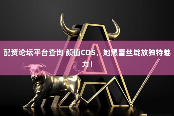 配资论坛平台查询 颜值COS，她黑蕾丝绽放独特魅力！