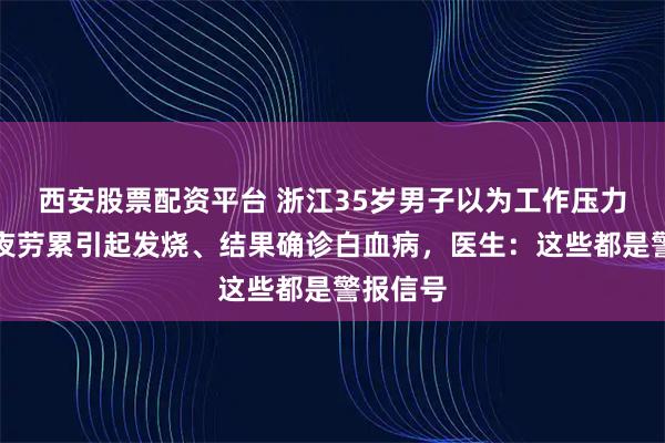 西安股票配资平台 浙江35岁男子以为工作压力大，熬夜劳累引起发烧、结果确诊白血病，医生：这些都是警报信号