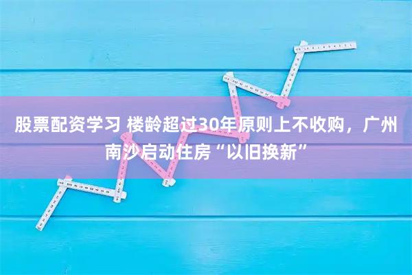股票配资学习 楼龄超过30年原则上不收购，广州南沙启动住房“以旧换新”